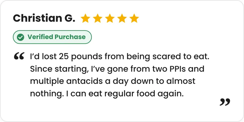 5-star verified purchase review from Christian G.: I'd lost 25 pounds from being scared to eat. Since starting, I've gone from two PPIs and multiple antacids a day down to almost nothing. I can eat regular food again.